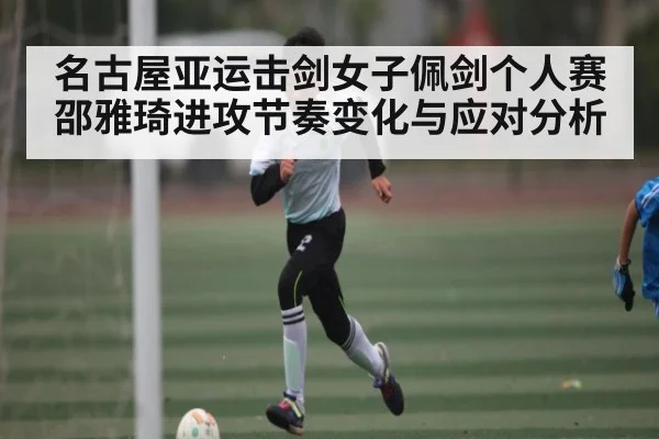 名古屋亚运击剑女子佩剑个人赛邵雅琦进攻节奏变化与应对分析